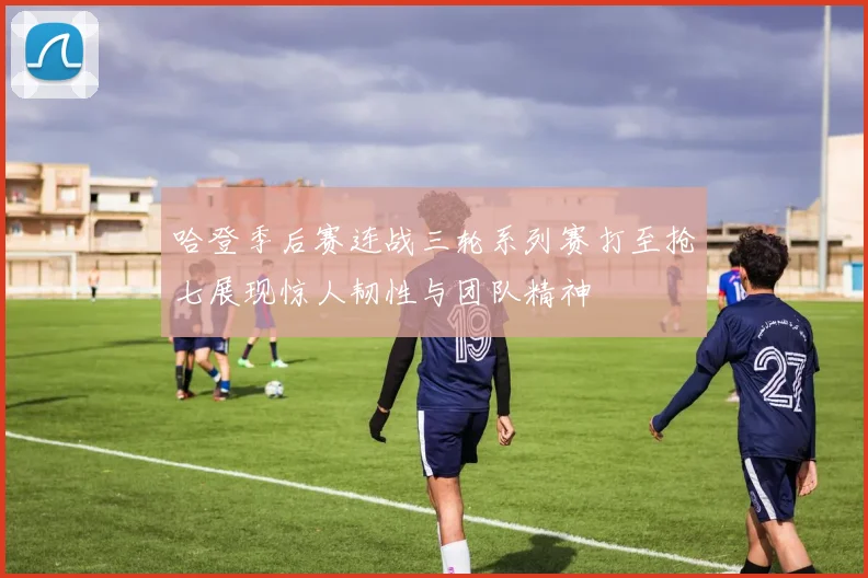 哈登季后赛连战三轮系列赛打至抢七展现惊人韧性与团队精神