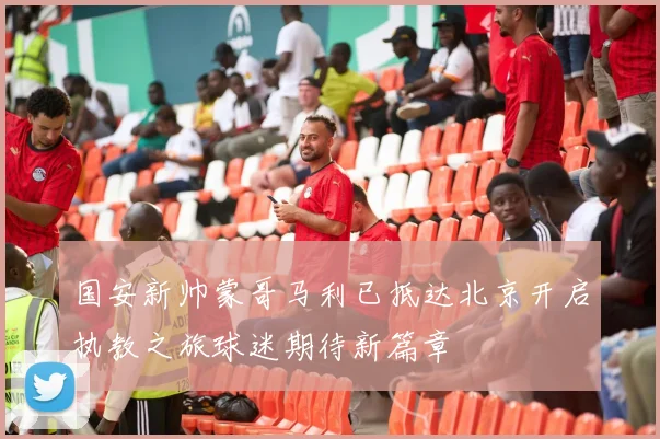 国安新帅蒙哥马利已抵达北京开启执教之旅球迷期待新篇章
