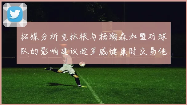 拓媒分析克林根与杨瀚森加盟对球队的影响建议趁罗威健康时交易他