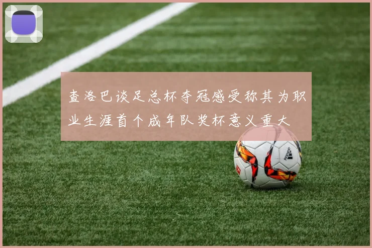 查洛巴谈足总杯夺冠感受称其为职业生涯首个成年队奖杯意义重大