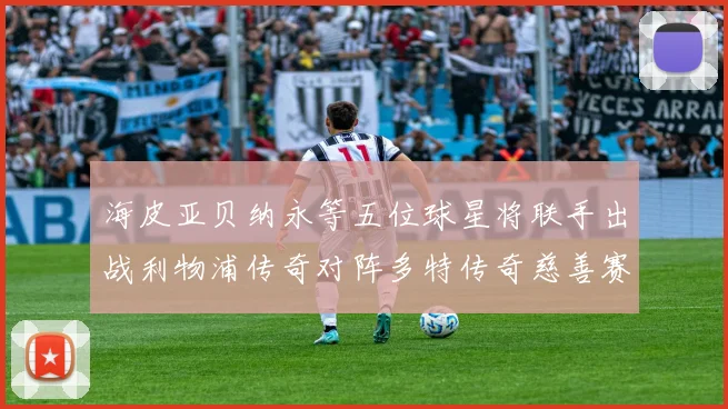 海皮亚贝纳永等五位球星将联手出战利物浦传奇对阵多特传奇慈善赛