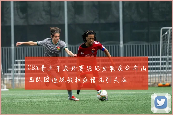 CBA青少年友好赛场记分制度公布山西队因违规被扣分情况引关注