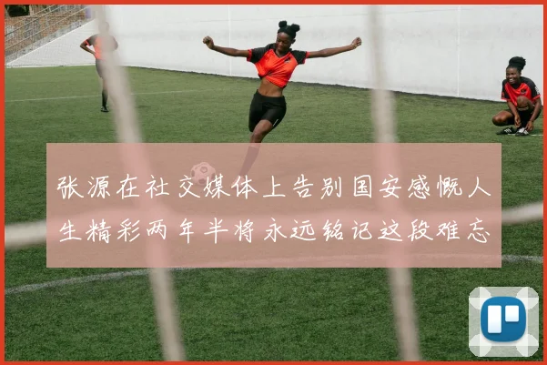 张源在社交媒体上告别国安感慨人生精彩两年半将永远铭记这段难忘故事