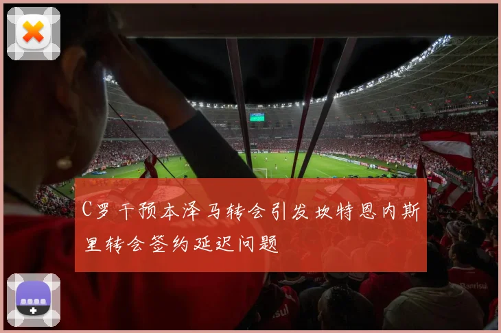 C罗干预本泽马转会引发坎特恩内斯里转会签约延迟问题