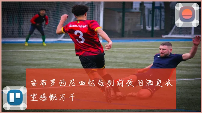 安布罗西尼回忆告别前夜泪洒更衣室感慨万千