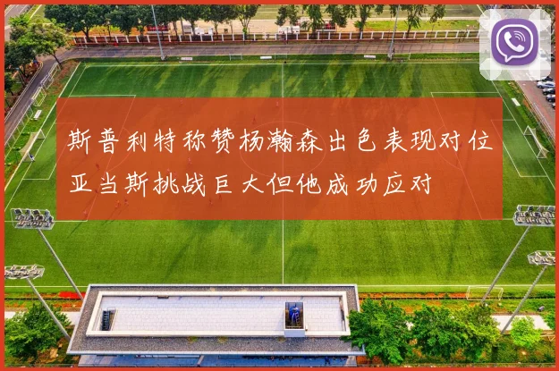 斯普利特称赞杨瀚森出色表现对位亚当斯挑战巨大但他成功应对