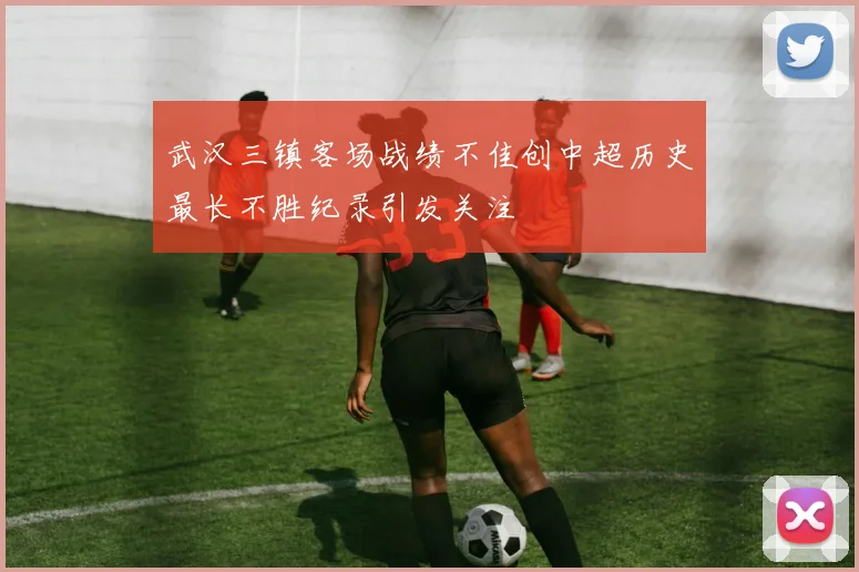 武汉三镇客场战绩不佳创中超历史最长不胜纪录引发关注